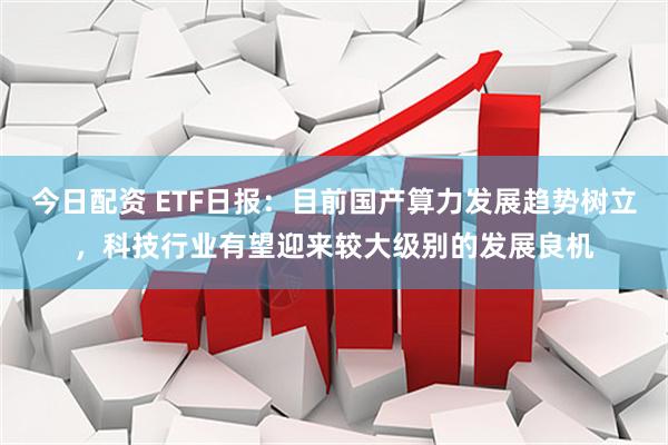 今日配资 ETF日报：目前国产算力发展趋势树立，科技行业有望迎来较大级别的发展良机