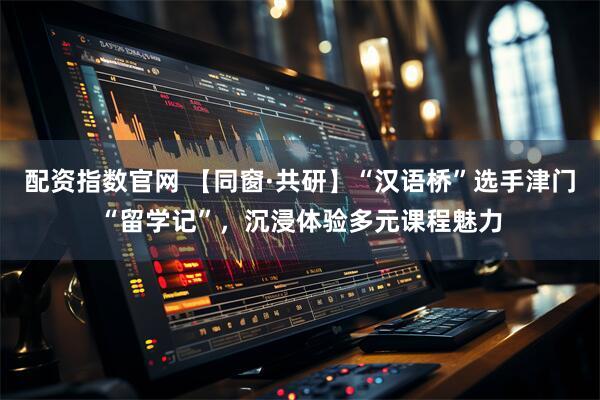 配资指数官网 【同窗·共研】“汉语桥”选手津门“留学记”，沉浸体验多元课程魅力