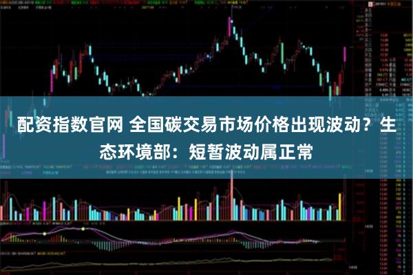 配资指数官网 全国碳交易市场价格出现波动？生态环境部：短暂波动属正常
