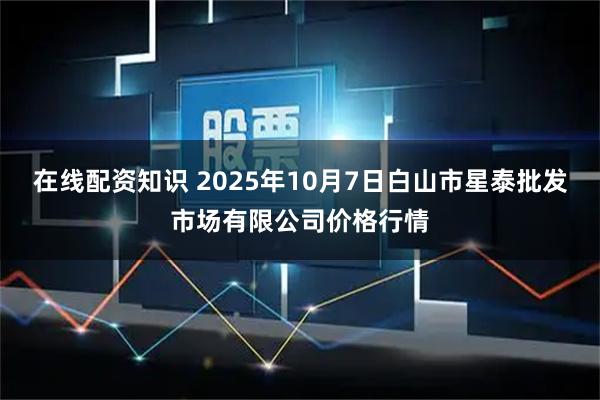 在线配资知识 2025年10月7日白山市星泰批发市场有限公司价格行情