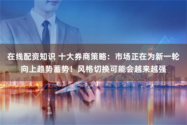 在线配资知识 十大券商策略：市场正在为新一轮向上趋势蓄势！风格切换可能会越来越强
