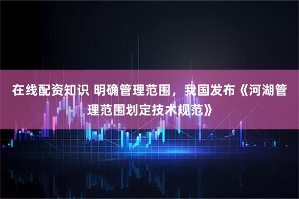 在线配资知识 明确管理范围，我国发布《河湖管理范围划定技术规范》