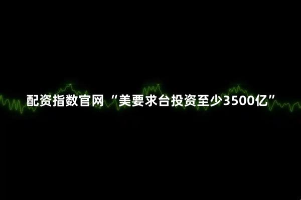 配资指数官网 “美要求台投资至少3500亿”