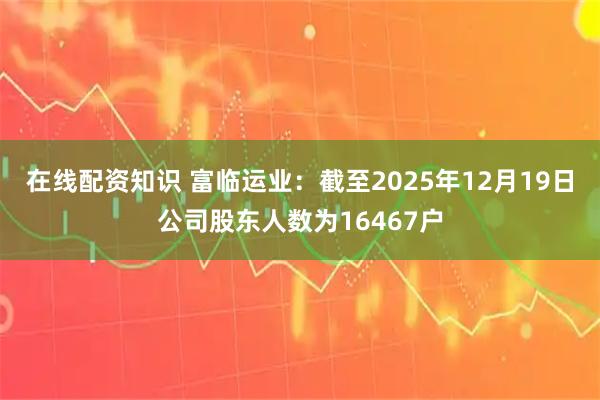 在线配资知识 富临运业：截至2025年12月19日公司股东人数为16467户
