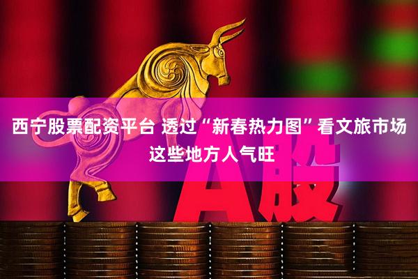 西宁股票配资平台 透过“新春热力图”看文旅市场 这些地方人气旺