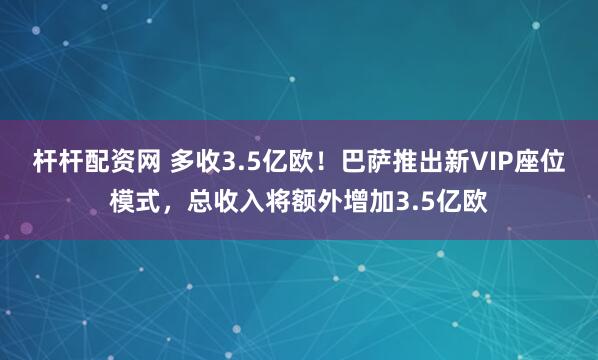 杆杆配资网 多收3.5亿欧!巴萨推出新VIP座位模式,总收入将额外增加3.5亿欧