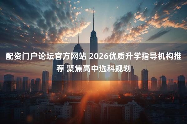 配资门户论坛官方网站 2026优质升学指导机构推荐 聚焦高中选科规划