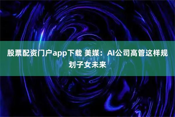 股票配资门户app下载 美媒：AI公司高管这样规划子女未来