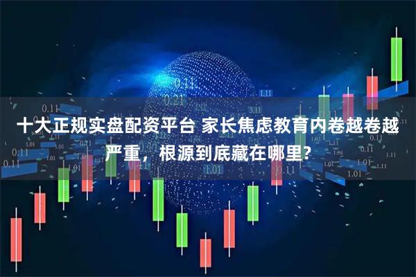 十大正规实盘配资平台 家长焦虑教育内卷越卷越严重，根源到底藏在哪里?