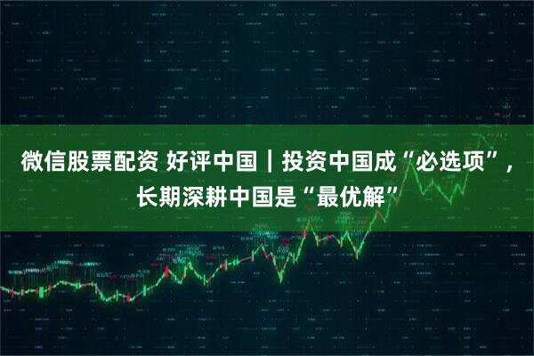 微信股票配资 好评中国|投资中国成“必选项”,长期深耕中国是“最优解”