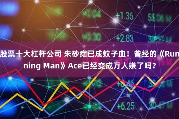 股票十大杠杆公司 朱砂痣已成蚊子血!曾经的《Running Man》Ace已经变成万人嫌了吗?