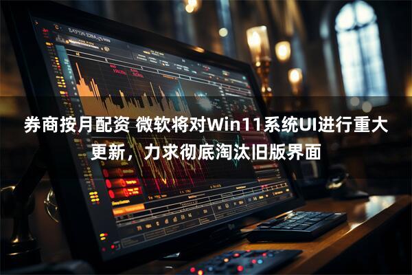 券商按月配资 微软将对Win11系统UI进行重大更新，力求彻底淘汰旧版界面