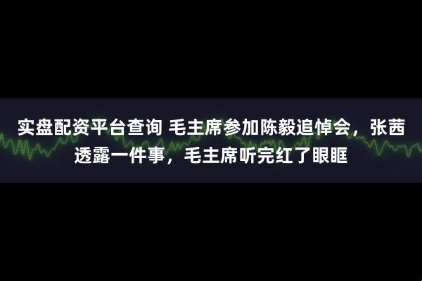 实盘配资平台查询 毛主席参加陈毅追悼会，张茜透露一件事，毛主席听完红了眼眶