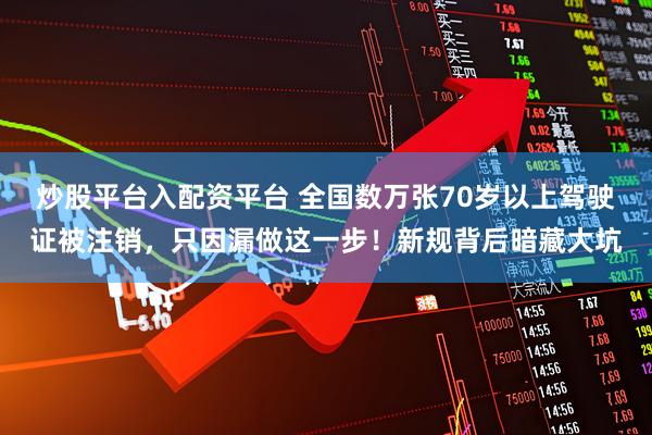 炒股平台入配资平台 全国数万张70岁以上驾驶证被注销，只因漏做这一步！新规背后暗藏大坑