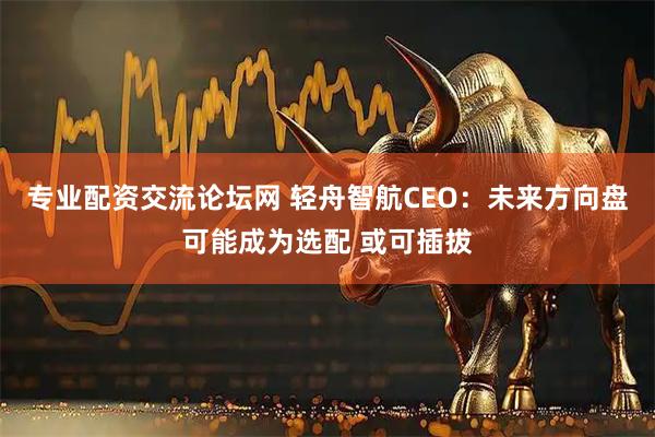 专业配资交流论坛网 轻舟智航CEO：未来方向盘可能成为选配 或可插拔