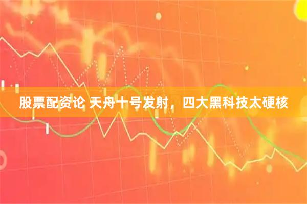 股票配资论 天舟十号发射，四大黑科技太硬核
