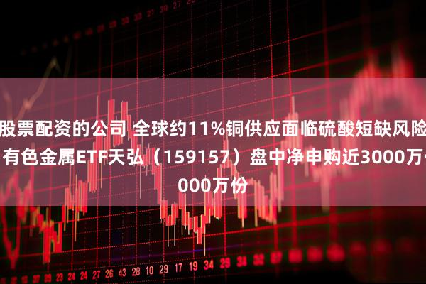 股票配资的公司 全球约11%铜供应面临硫酸短缺风险！有色金属ETF天弘（159157）盘中净申购近3000万份