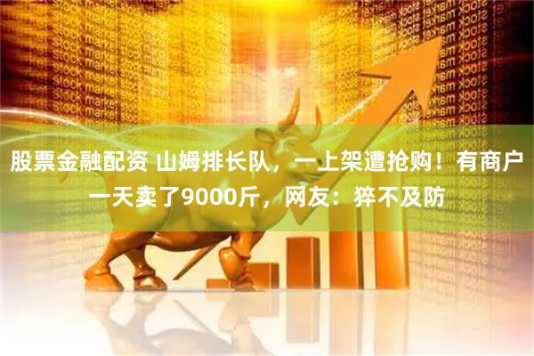 股票金融配资 山姆排长队，一上架遭抢购！有商户一天卖了9000斤，网友：猝不及防