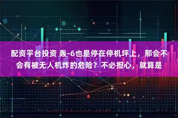 配资平台投资 轰-6也是停在停机坪上，那会不会有被无人机炸的危险？不必担心，就算是