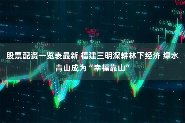 股票配资一览表最新 福建三明深耕林下经济 绿水青山成为“幸福靠山”