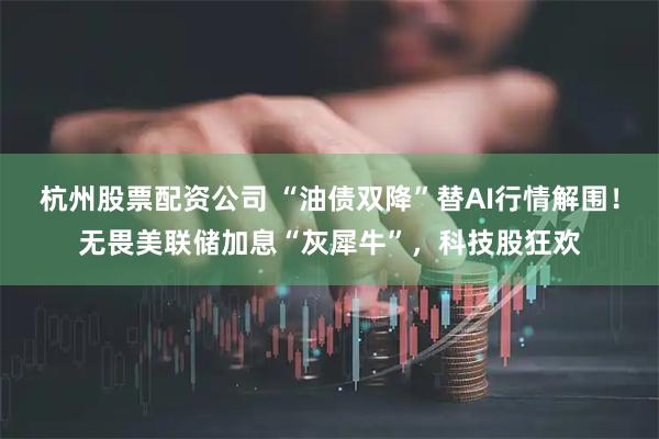 杭州股票配资公司 “油债双降”替AI行情解围！无畏美联储加息“灰犀牛”，科技股狂欢