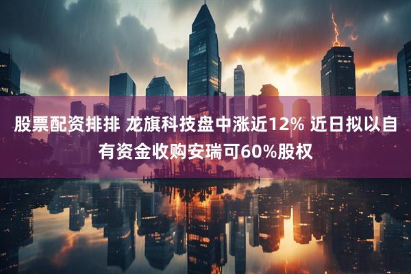 股票配资排排 龙旗科技盘中涨近12% 近日拟以自有资金收购安瑞可60%股权