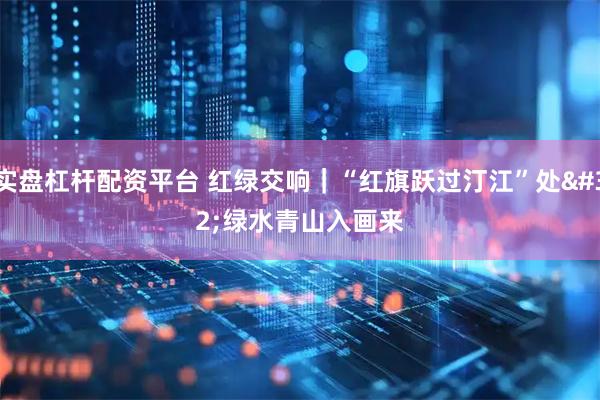 实盘杠杆配资平台 红绿交响｜“红旗跃过汀江”处 绿水青山入画来