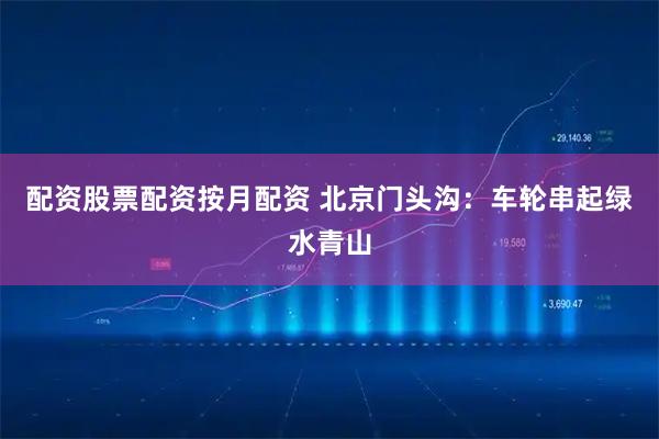 配资股票配资按月配资 北京门头沟：车轮串起绿水青山