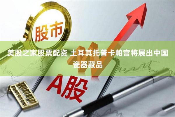 美股之家股票配资 土耳其托普卡帕宫将展出中国瓷器藏品